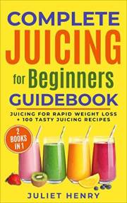 Complete Juicing for Beginners Guidebook: Juicing for Rapid Weight Loss + 100 Tasty Juicing Recipes!