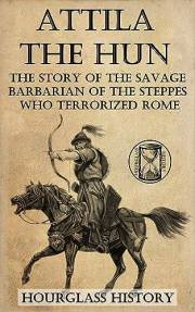 Attila the Hun: The Story of the Savage Barbarian of the Steppes Who Terrorized Rome