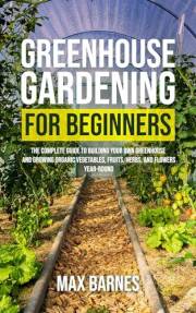 Greenhouse Gardening for Beginners: The Complete Guide to Building Your Own Greenhouse and Growing Organic Vegetables, Fruits